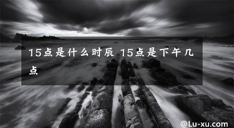 15点是什么时辰 15点是下午几点文章配图