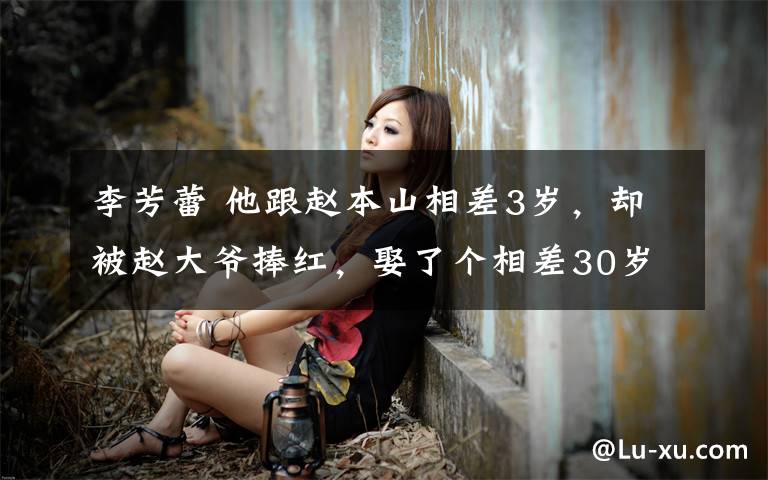 李芳蕾 他跟赵本山相差3岁，却被赵大爷捧红，娶了个相差30岁的小媳妇