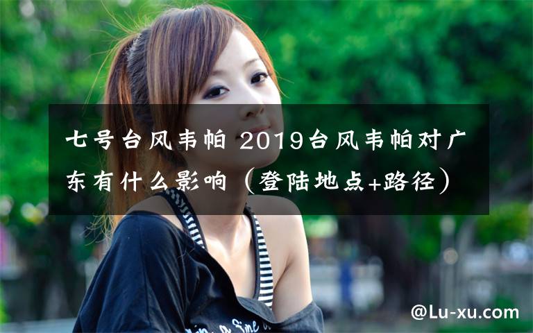 七号台风韦帕 2019台风韦帕对广东有什么影响（登陆地点+路径）