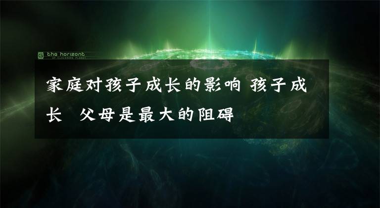 家庭对孩子成长的影响 孩子成长 父母是最大的阻碍