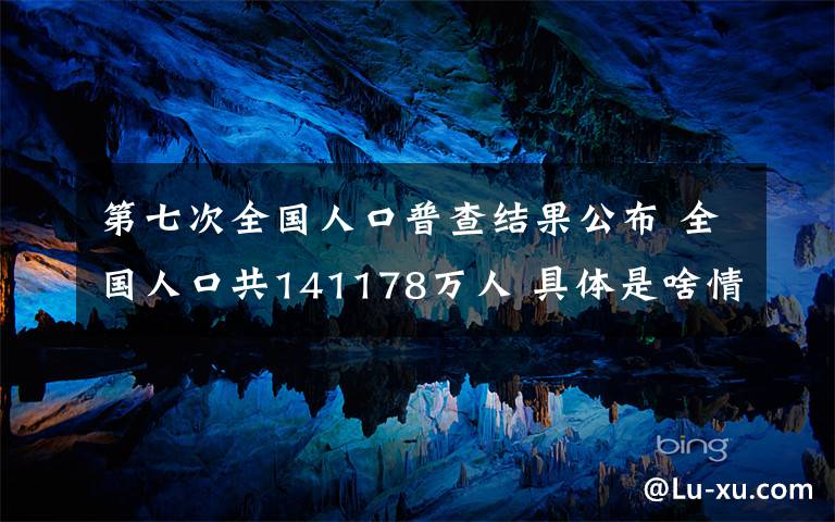 第七次全国人口普查结果公布 全国人口共141178万人 具体是啥情况?