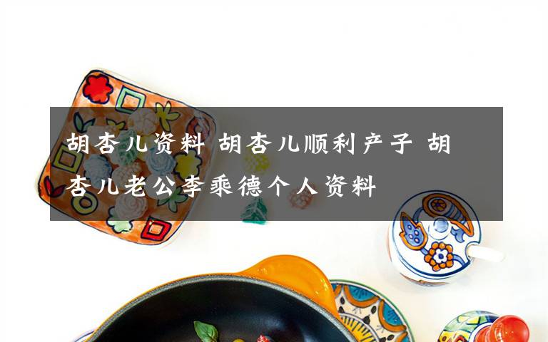 胡杏儿资料 胡杏儿顺利产子 胡杏儿老公李乘德个人资料文章配图