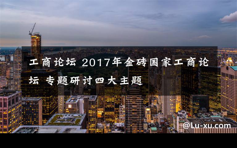 工商论坛 2017年金砖国家工商论坛 专题研讨四大主题