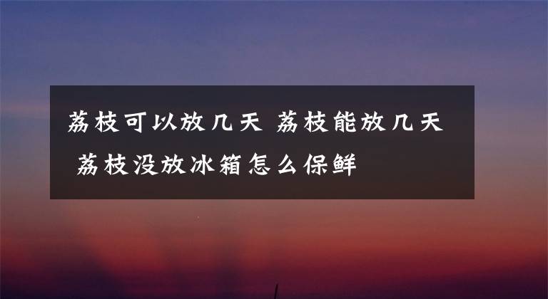 荔枝可以放几天 荔枝能放几天 荔枝没放冰箱怎么保鲜