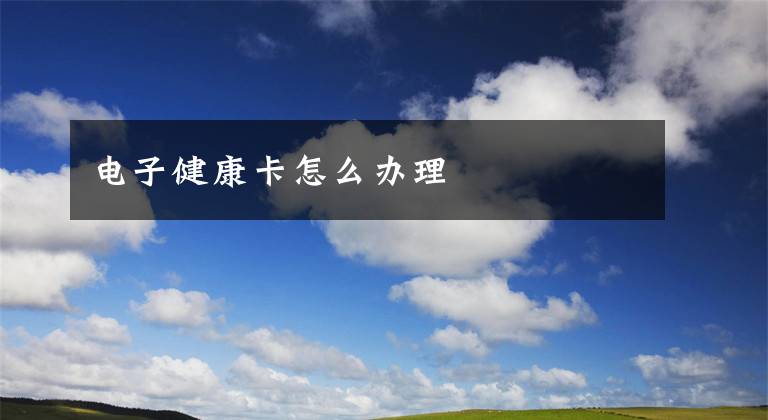 电子健康卡怎么办理文章配图