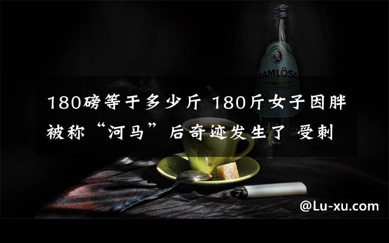 180磅等于多少斤 180斤女子因胖被称“河马”后奇迹发生了 受刺激一年内减重70斤文章配图