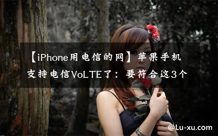 【iPhone用电信的网】苹果手机支持电信VoLTE了：要符合这3个条件，你的iPhone能用吗？