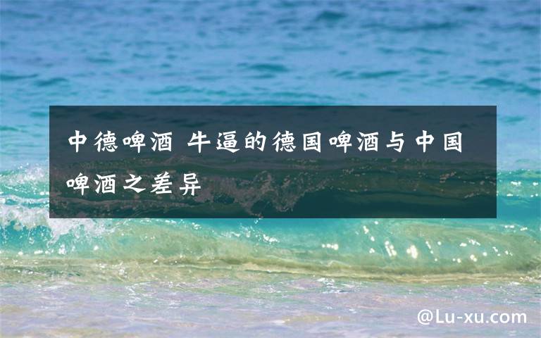 中德啤酒 牛逼的德国啤酒与中国啤酒之差异文章配图