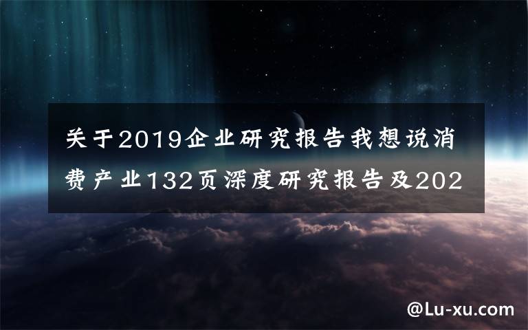 关于2019企业研究报告我想说消费产业132页深度研究报告及2022年投资策略