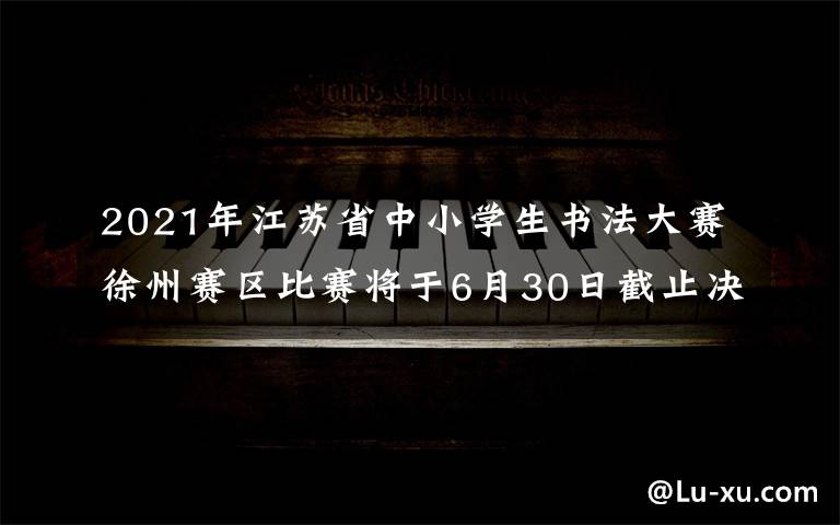 2021年江苏省中小学生书法大赛徐州赛区比赛将于6月30日截止决赛报名