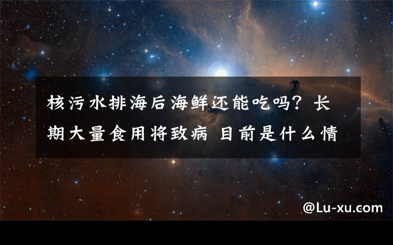 核污水排海后海鲜还能吃吗？长期大量食用将致病 目前是什么情况？