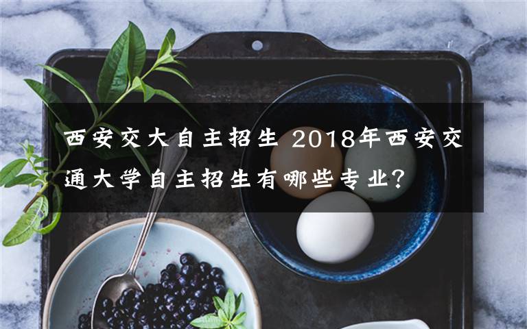 西安交大自主招生 2018年西安交通大学自主招生有哪些专业？文章配图