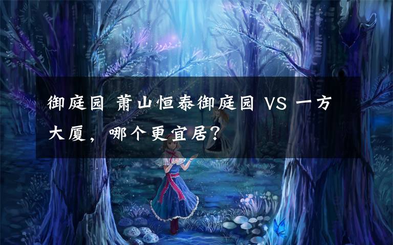 御庭园 萧山恒泰御庭园 VS 一方大厦，哪个更宜居？文章配图
