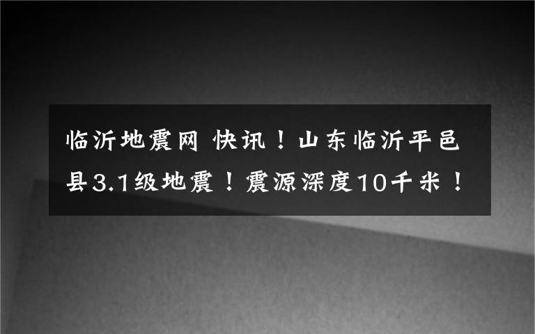 临沂地震网 快讯！山东临沂平邑县3.1级地震！震源深度10千米！