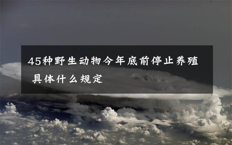 45种野生动物今年底前停止养殖 具体什么规定