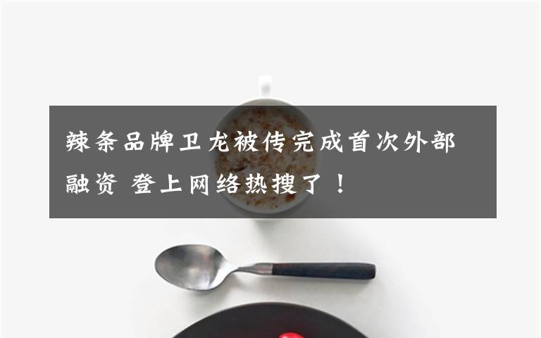 辣条品牌卫龙被传完成首次外部融资 登上网络热搜了！