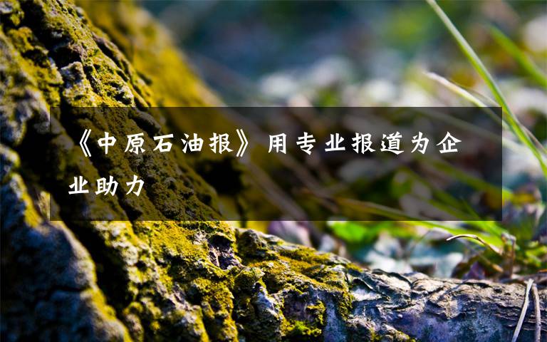 《中原石油报》用专业报道为企业助力文章配图
