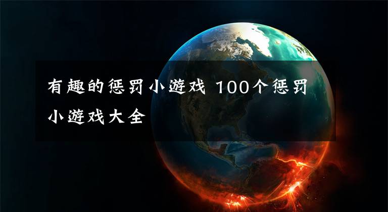 有趣的惩罚小游戏 100个惩罚小游戏大全