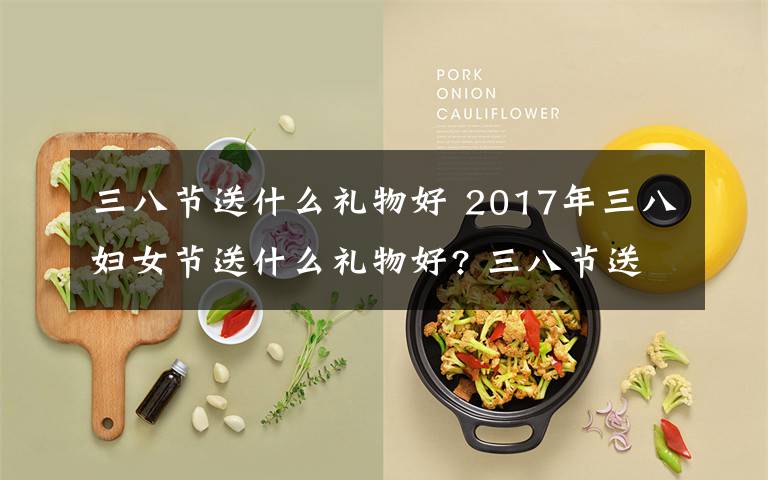 三八节送什么礼物好 2017年三八妇女节送什么礼物好? 三八节送给妈妈和婆婆的礼物推荐