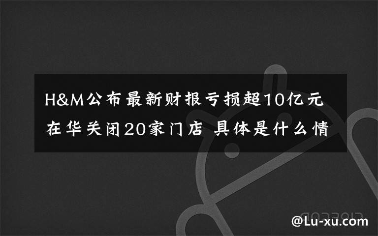 H&M公布最新财报亏损超10亿元 在华关闭20家门店 具体是什么情况？