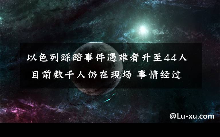 以色列踩踏事件遇难者升至44人 目前数千人仍在现场 事情经过真相揭秘！