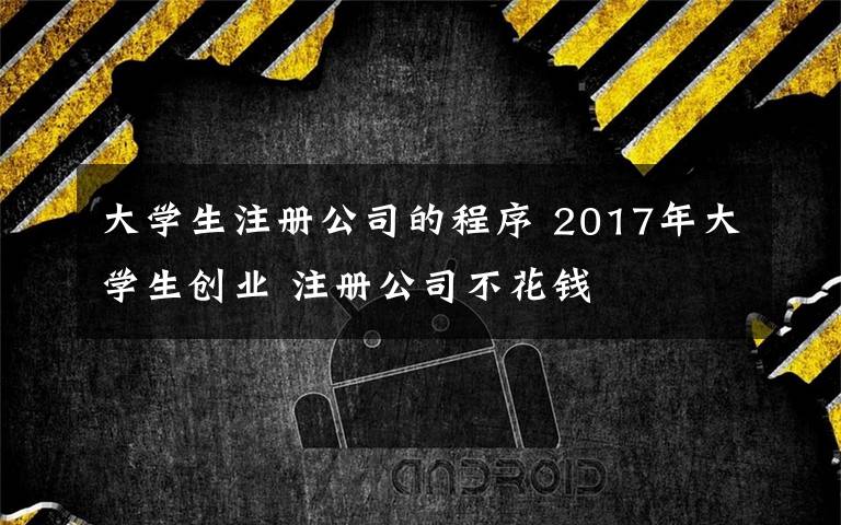 大学生注册公司的程序 2017年大学生创业 注册公司不花钱文章配图