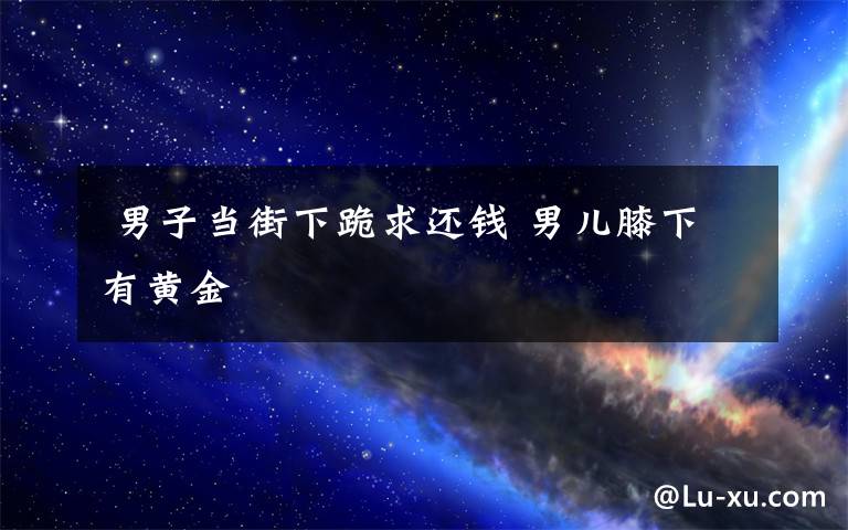  男子当街下跪求还钱 男儿膝下有黄金文章配图