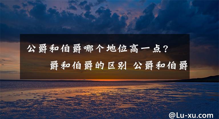 公爵和伯爵哪个地位高一点? 公爵和伯爵的区别 公爵和伯爵哪个官阶高