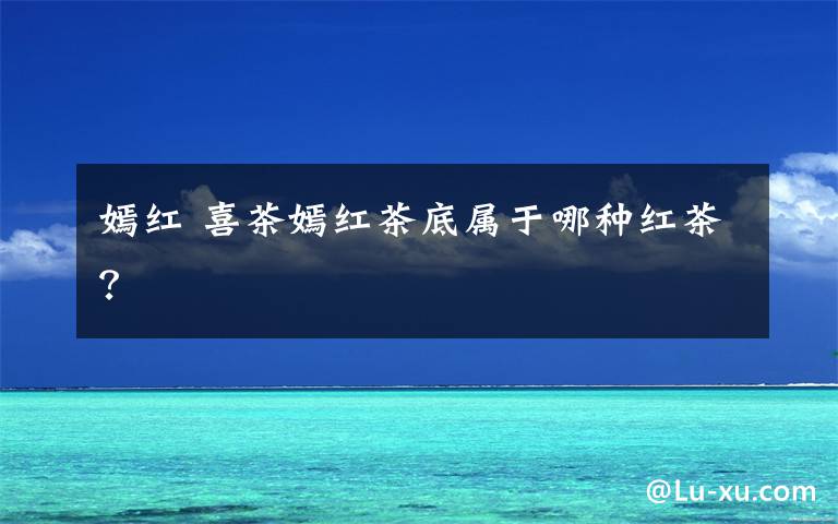 嫣红 喜茶嫣红茶底属于哪种红茶？文章配图