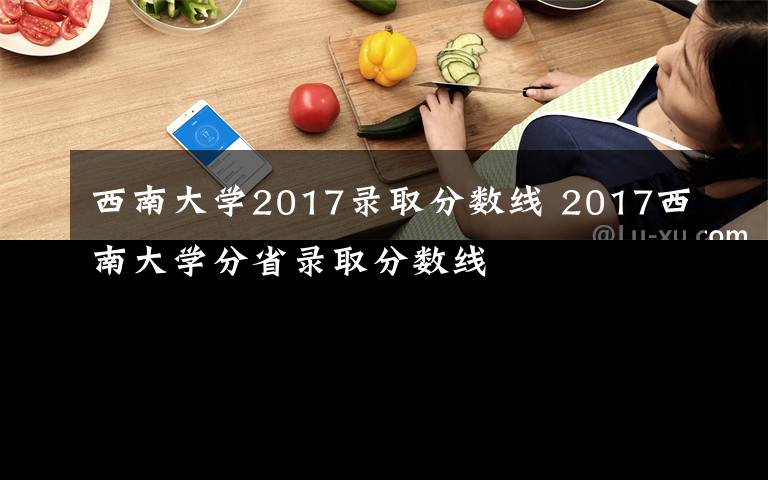 西南大学2017录取分数线 2017西南大学分省录取分数线