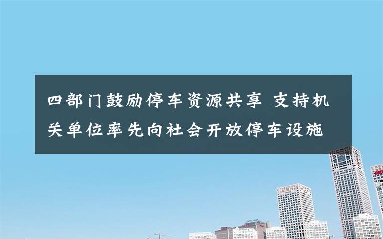 四部门鼓励停车资源共享 支持机关单位率先向社会开放停车设施 事情经过真相揭秘！