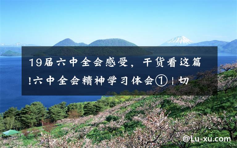 19届六中全会感受，干货看这篇!六中全会精神学习体会① | 切实增强学习贯彻党的十九届六中全会精神的责任感使命感紧迫感