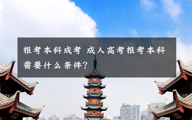 报考本科成考 成人高考报考本科需要什么条件？文章配图