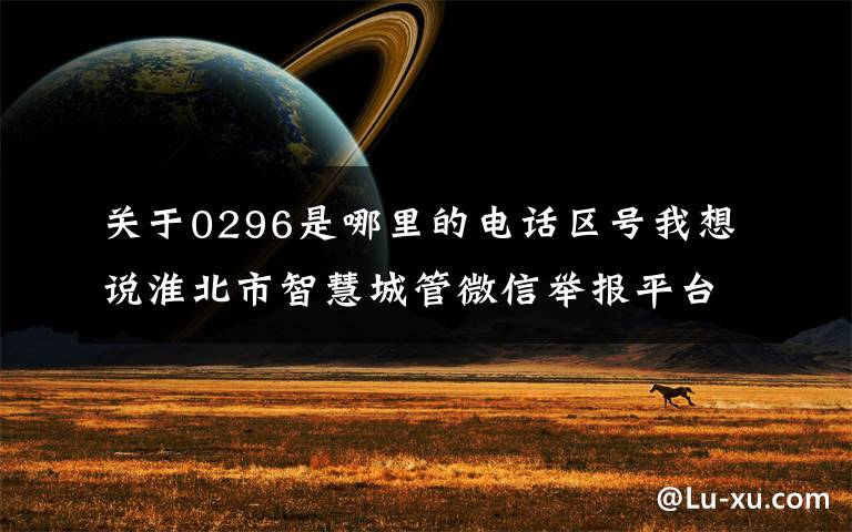关于0296是哪里的电话区号我想说淮北市智慧城管微信举报平台2021年9月份运行情况公示