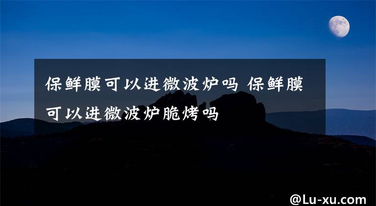 保鲜膜可以进微波炉吗 保鲜膜可以进微波炉脆烤吗文章配图