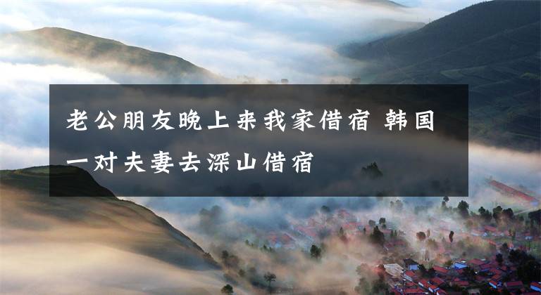 老公朋友晚上来我家借宿 韩国一对夫妻去深山借宿文章配图