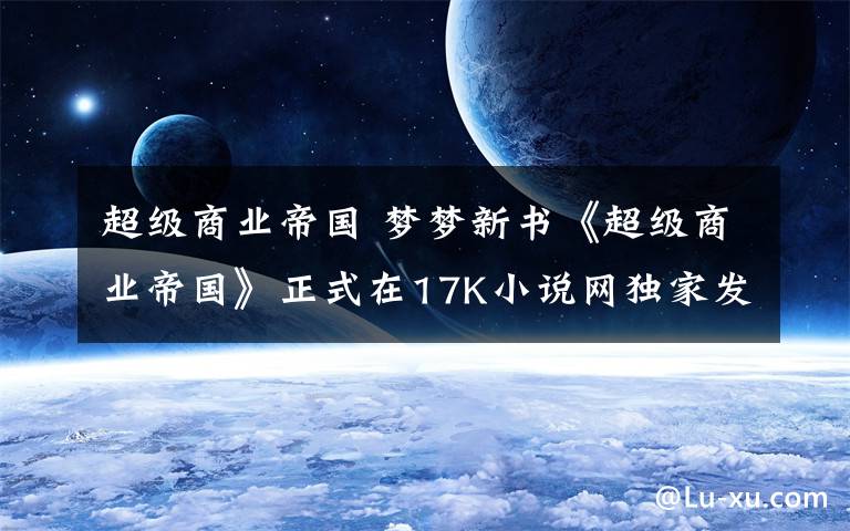 超级商业帝国 梦梦新书《超级商业帝国》正式在17K小说网独家发布！