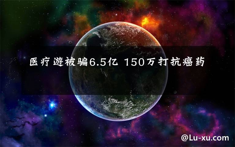 医疗游被骗6.5亿 150万打抗癌药