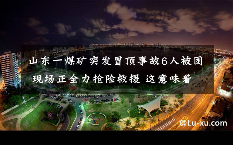 山东一煤矿突发冒顶事故6人被困 现场正全力抢险救援 这意味着什么?