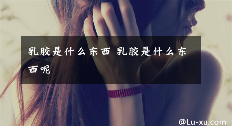 乳胶是什么东西 乳胶是什么东西呢文章配图