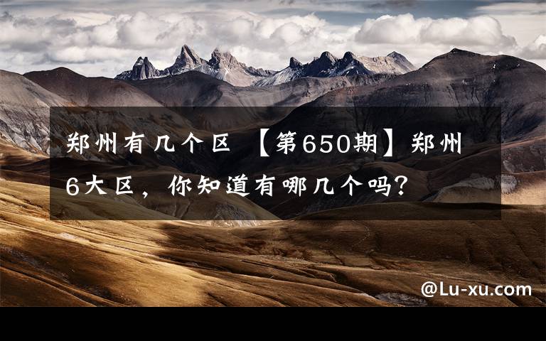 郑州有几个区 【第650期】郑州6大区，你知道有哪几个吗？文章配图