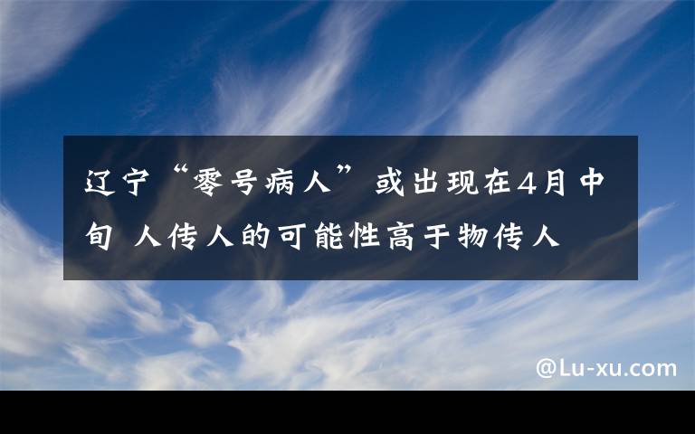 辽宁“零号病人”或出现在4月中旬 人传人的可能性高于物传人 事情的详情始末是怎么样了！