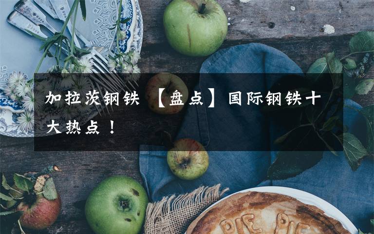 加拉茨钢铁 【盘点】国际钢铁十大热点！文章配图