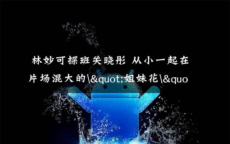  林妙可探班关晓彤 从小一起在片场混大的"姐妹花"