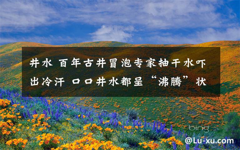 井水 百年古井冒泡专家抽干水吓出冷汗 口口井水都呈“沸腾”状
