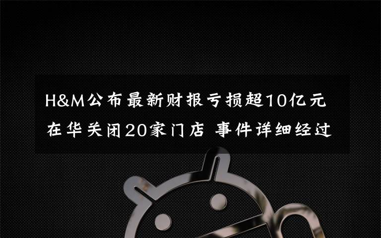 H&M公布最新财报亏损超10亿元 在华关闭20家门店 事件详细经过！