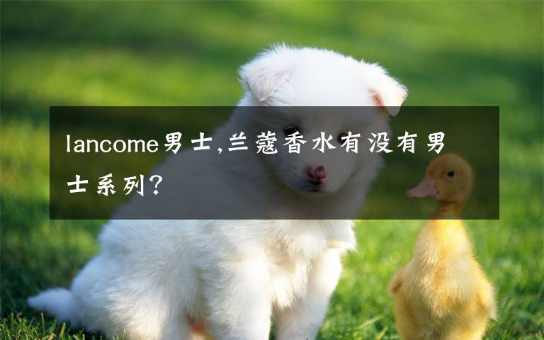 lancome男士,兰蔻香水有没有男士系列？文章配图