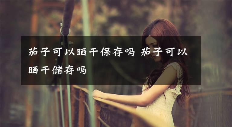 茄子可以晒干保存吗 茄子可以晒干储存吗文章配图