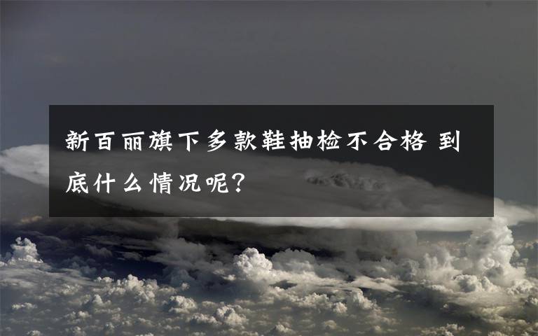 新百丽旗下多款鞋抽检不合格 到底什么情况呢？