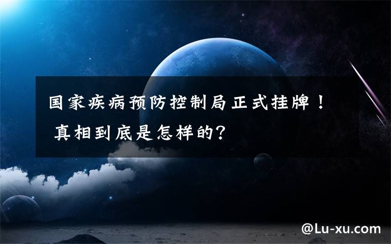 国家疾病预防控制局正式挂牌！ 真相到底是怎样的？